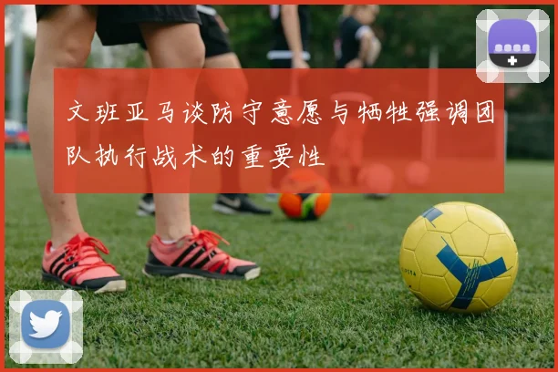 文班亚马谈防守意愿与牺牲强调团队执行战术的重要性
