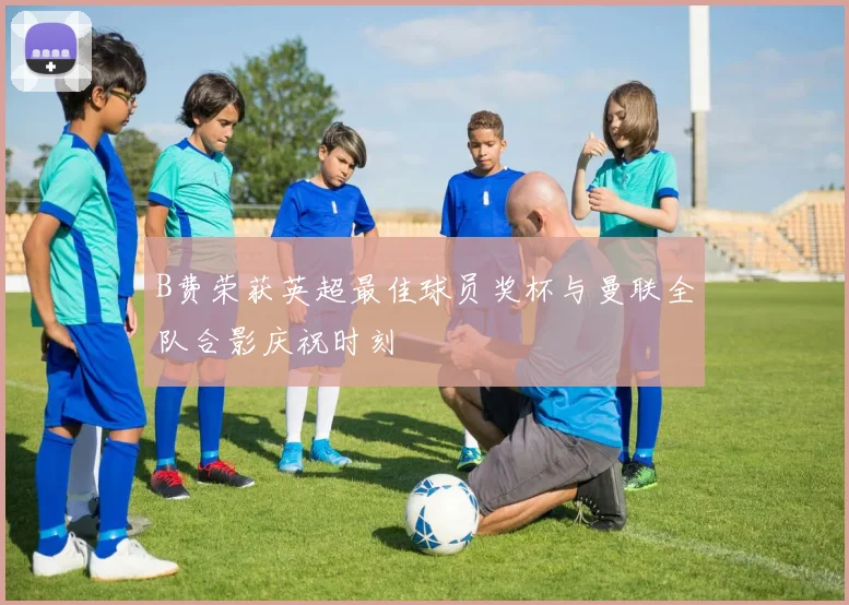 B费荣获英超最佳球员奖杯与曼联全队合影庆祝时刻