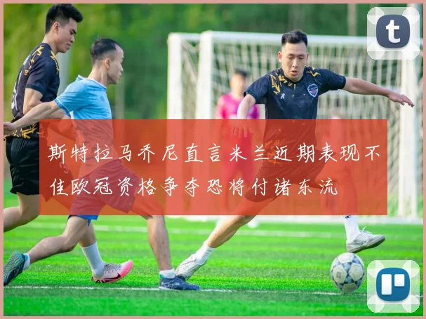 斯特拉马乔尼直言米兰近期表现不佳欧冠资格争夺恐将付诸东流