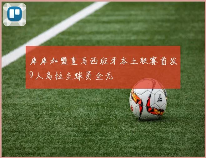 库库加盟皇马西班牙本土联赛首发9人乌拉圭球员全无