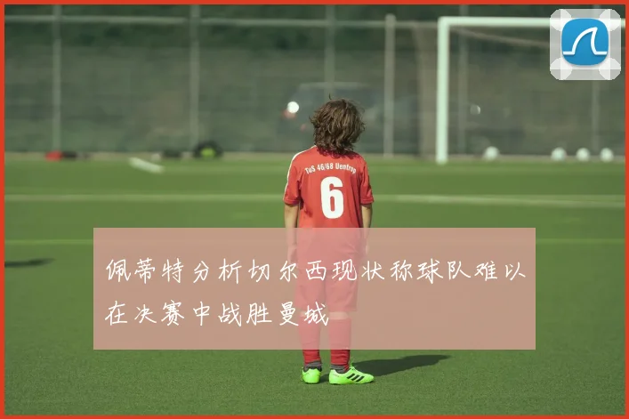 佩蒂特分析切尔西现状称球队难以在决赛中战胜曼城