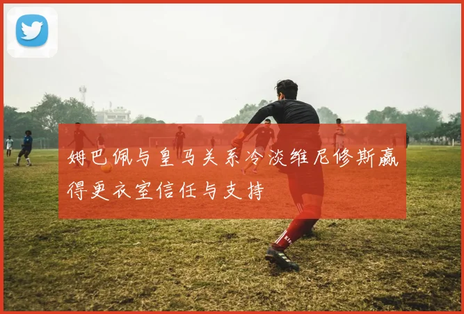 姆巴佩与皇马关系冷淡维尼修斯赢得更衣室信任与支持