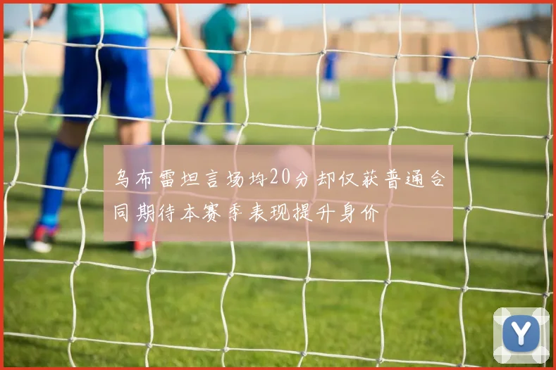 乌布雷坦言场均20分却仅获普通合同期待本赛季表现提升身价