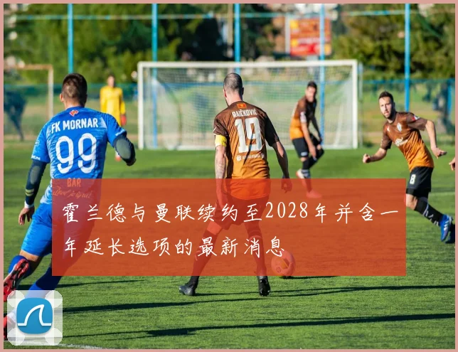 霍兰德与曼联续约至2028年并含一年延长选项的最新消息