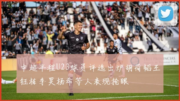 中超半程U23球员评选出炉胡荷韬王钰栋李昊杨希等人表现抢眼