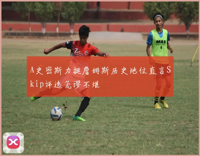 A史密斯力挺詹姆斯历史地位直言Skip评选荒谬不堪