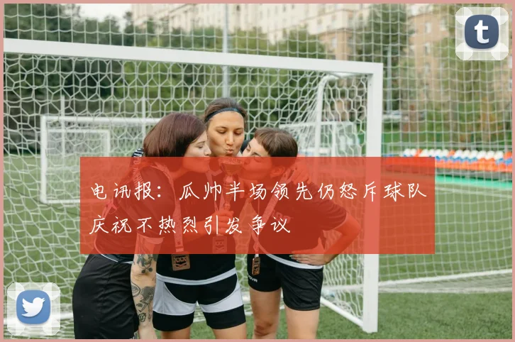 电讯报：瓜帅半场领先仍怒斥球队庆祝不热烈引发争议