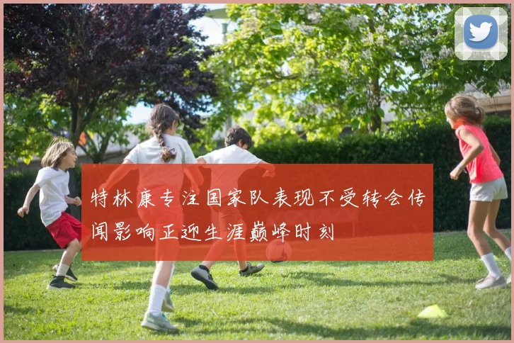 特林康专注国家队表现不受转会传闻影响正迎生涯巅峰时刻