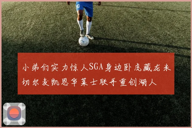 小弟们实力惊人SGA身边卧虎藏龙米切尔麦凯恩华莱士联手重创湖人